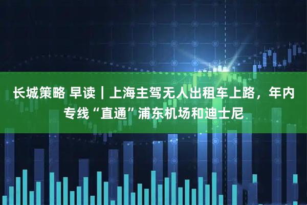 长城策略 早读｜上海主驾无人出租车上路，年内专线“直通”浦东机场和迪士尼