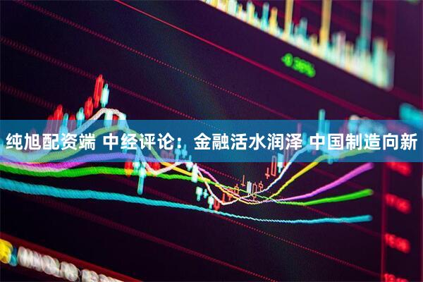 纯旭配资端 中经评论：金融活水润泽 中国制造向新