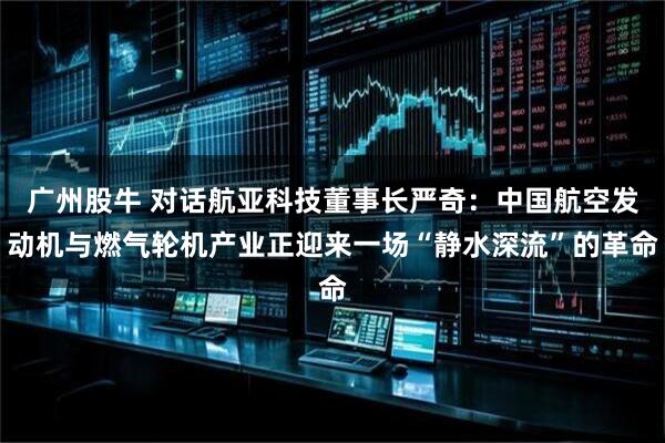 广州股牛 对话航亚科技董事长严奇：中国航空发动机与燃气轮机产业正迎来一场“静水深流”的革命