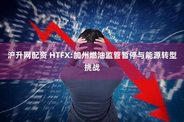 沪升网配资 HTFX:加州燃油监管暂停与能源转型挑战