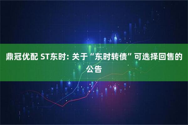 鼎冠优配 ST东时: 关于“东时转债”可选择回售的公告