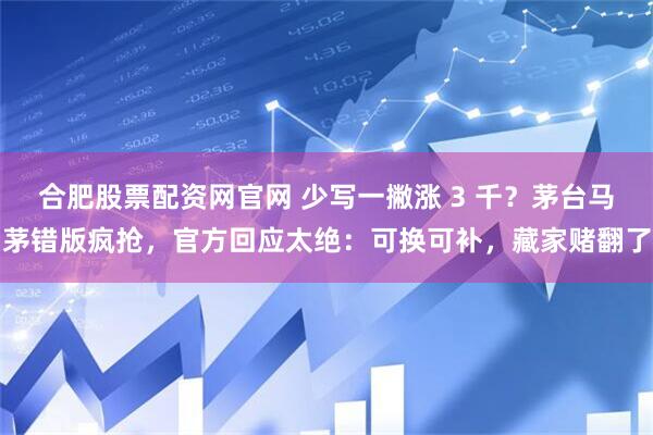 合肥股票配资网官网 少写一撇涨 3 千？茅台马茅错版疯抢，官方回应太绝：可换可补，藏家赌翻了