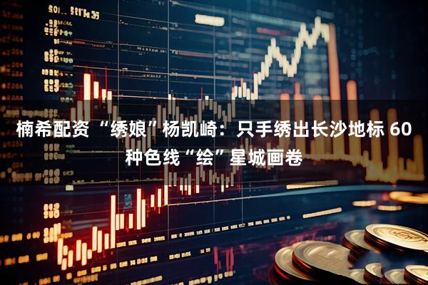 楠希配资 “绣娘”杨凯崎：只手绣出长沙地标 60种色线“绘”星城画卷