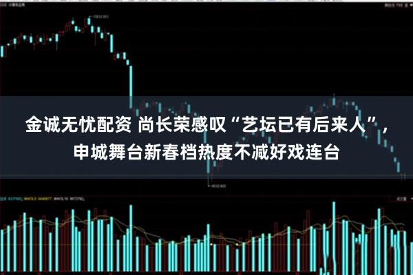 金诚无忧配资 尚长荣感叹“艺坛已有后来人”，申城舞台新春档热度不减好戏连台