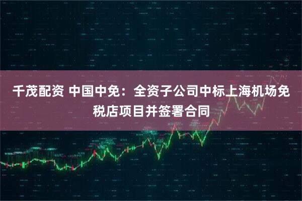千茂配资 中国中免：全资子公司中标上海机场免税店项目并签署合同
