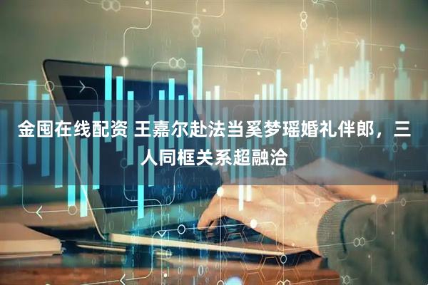 金囤在线配资 王嘉尔赴法当奚梦瑶婚礼伴郎，三人同框关系超融洽