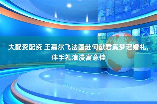 大配资配资 王嘉尔飞法国赴何猷君奚梦瑶婚礼，伴手礼浪漫寓意佳