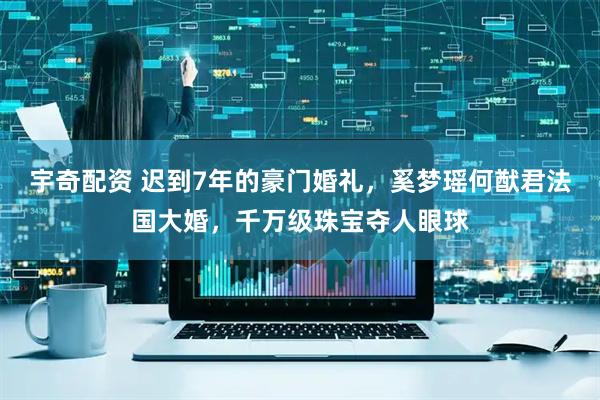 宇奇配资 迟到7年的豪门婚礼，奚梦瑶何猷君法国大婚，千万级珠宝夺人眼球