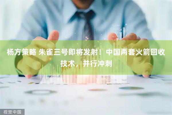 杨方策略 朱雀三号即将发射！中国两套火箭回收技术，并行冲刺