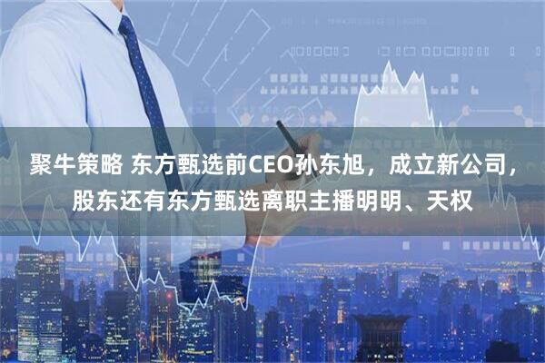 聚牛策略 东方甄选前CEO孙东旭，成立新公司，股东还有东方甄选离职主播明明、天权